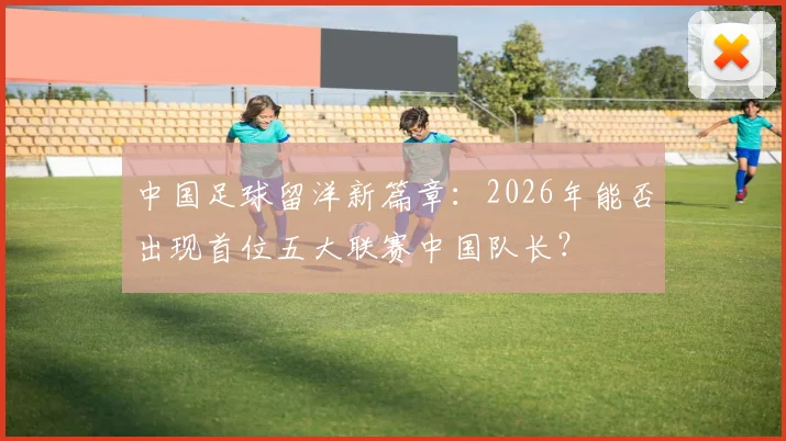 中国足球留洋新篇章:2026年能否出现首位五大联赛中国队长?