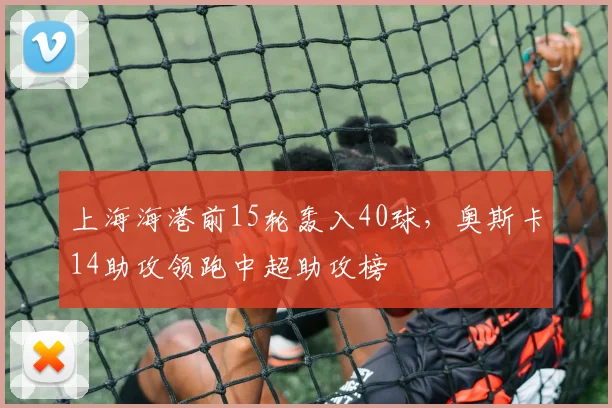 上海海港前15轮轰入40球，奥斯卡14助攻领跑中超助攻榜