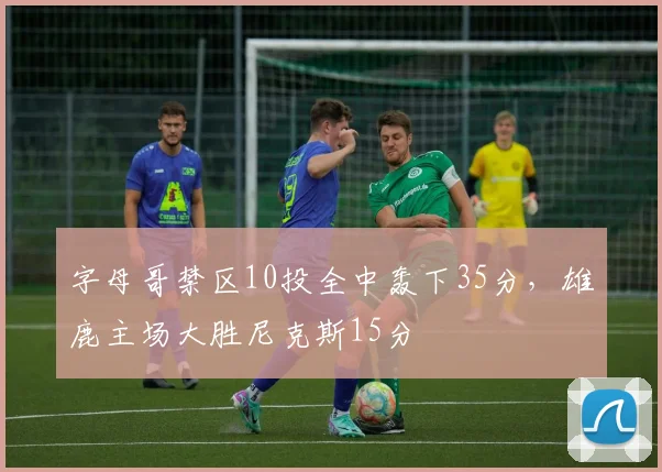 字母哥禁区10投全中轰下35分，雄鹿主场大胜尼克斯15分