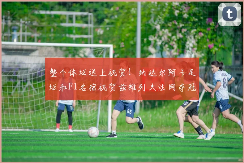 整个体坛送上祝贺！纳达尔阿卡足坛和F1名宿祝贺兹维列夫法网夺冠